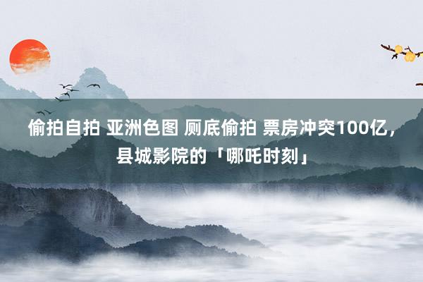 偷拍自拍 亚洲色图 厕底偷拍 票房冲突100亿，县城影院的「哪吒时刻」