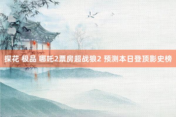 探花 极品 哪吒2票房超战狼2 预测本日登顶影史榜