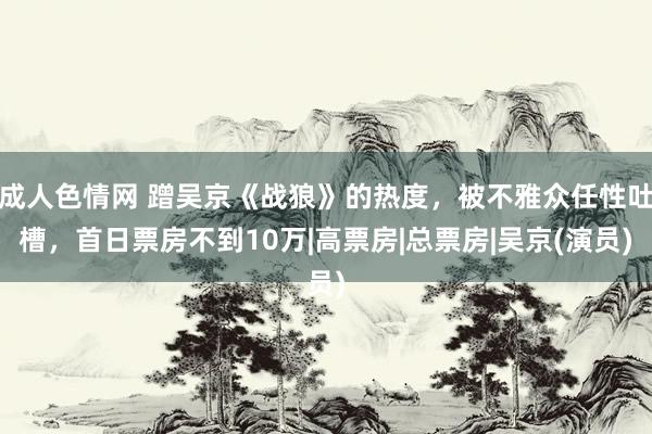 成人色情网 蹭吴京《战狼》的热度，被不雅众任性吐槽，首日票房不到10万|高票房|总票房|吴京(演员)