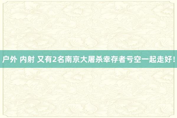 户外 内射 又有2名南京大屠杀幸存者亏空一起走好！