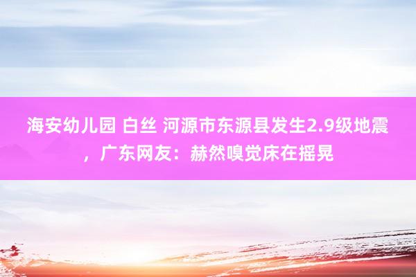 海安幼儿园 白丝 河源市东源县发生2.9级地震，广东网友：赫然嗅觉床在摇晃