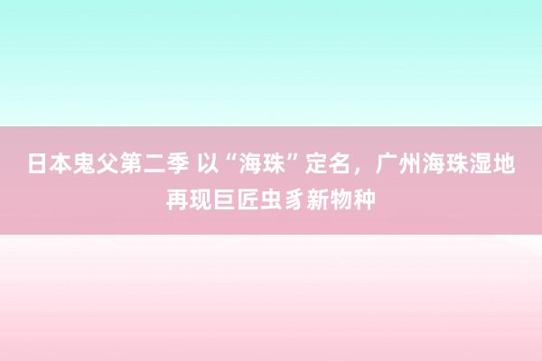 日本鬼父第二季 以“海珠”定名，广州海珠湿地再现巨匠虫豸新物种
