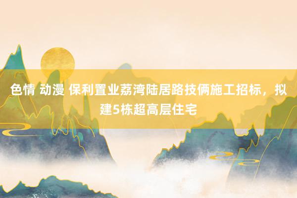 色情 动漫 保利置业荔湾陆居路技俩施工招标，拟建5栋超高层住宅