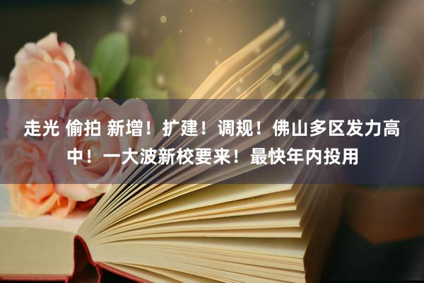 走光 偷拍 新增！扩建！调规！佛山多区发力高中！一大波新校要来！最快年内投用