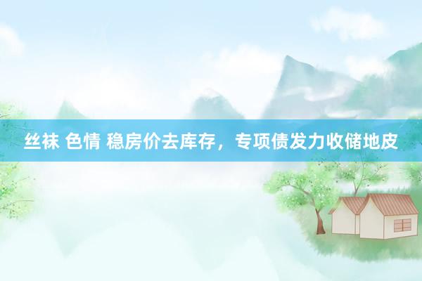 丝袜 色情 稳房价去库存，专项债发力收储地皮