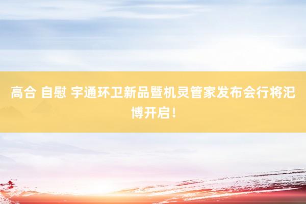 高合 自慰 宇通环卫新品暨机灵管家发布会行将汜博开启！