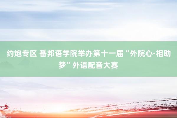 约炮专区 番邦语学院举办第十一届“外院心·相助梦”外语配音大赛