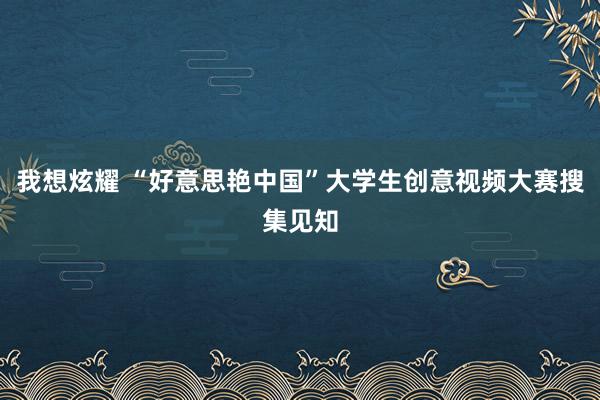 我想炫耀 “好意思艳中国”大学生创意视频大赛搜集见知