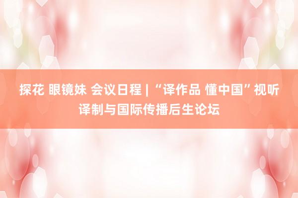 探花 眼镜妹 会议日程 | “译作品 懂中国”视听译制与国际传播后生论坛