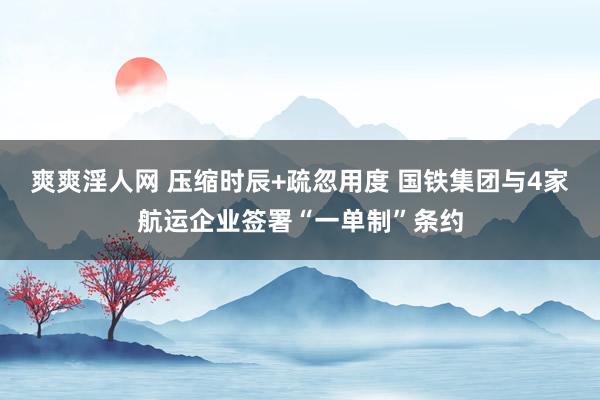 爽爽淫人网 压缩时辰+疏忽用度 国铁集团与4家航运企业签署“一单制”条约