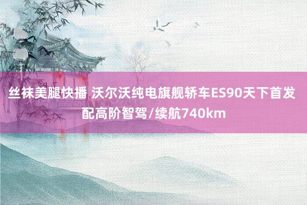 丝袜美腿快播 沃尔沃纯电旗舰轿车ES90天下首发 配高阶智驾/续航740km