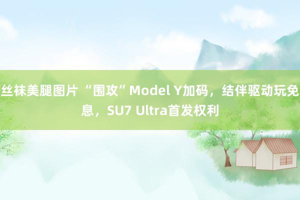 丝袜美腿图片 “围攻”Model Y加码，结伴驱动玩免息，SU7 Ultra首发权利