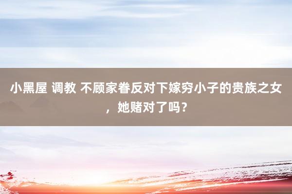 小黑屋 调教 不顾家眷反对下嫁穷小子的贵族之女，她赌对了吗？