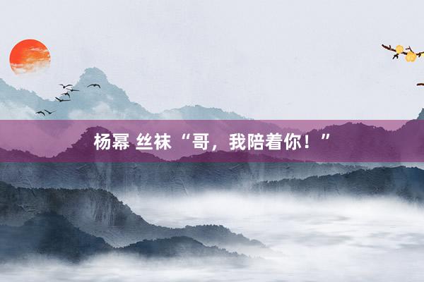 杨幂 丝袜 “哥，我陪着你！”