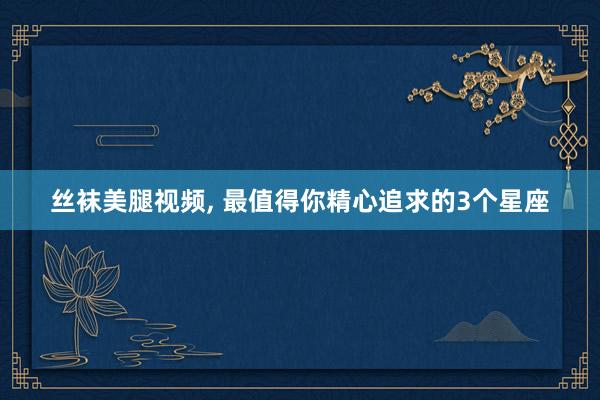 丝袜美腿视频， 最值得你精心追求的3个星座