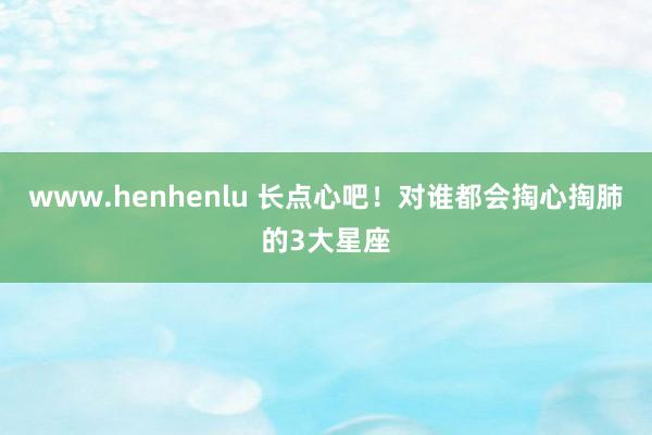 www.henhenlu 长点心吧！对谁都会掏心掏肺的3大星座