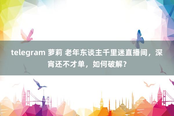 telegram 萝莉 老年东谈主千里迷直播间，深宵还不才单，如何破解？