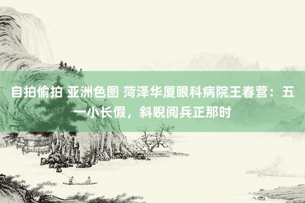 自拍偷拍 亚洲色图 菏泽华厦眼科病院王春营：五一小长假，斜睨阅兵正那时