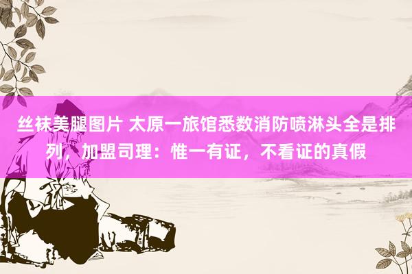 丝袜美腿图片 太原一旅馆悉数消防喷淋头全是排列，加盟司理：惟一有证，不看证的真假