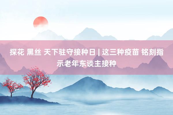 探花 黑丝 天下驻守接种日 | 这三种疫苗 铭刻指示老年东谈主接种