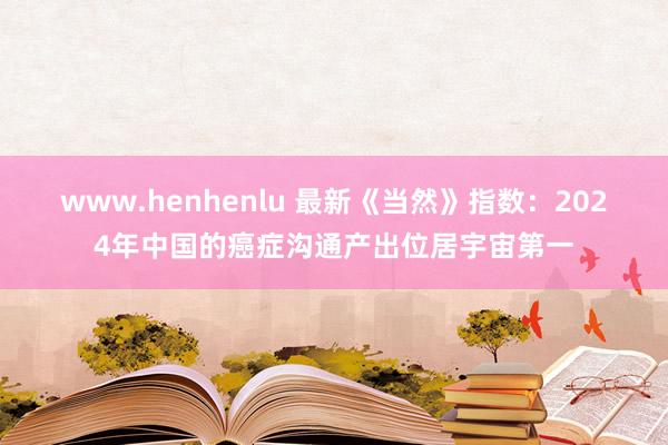 www.henhenlu 最新《当然》指数：2024年中国的癌症沟通产出位居宇宙第一