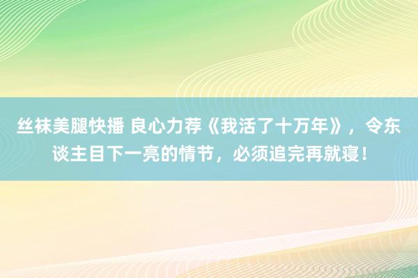 丝袜美腿快播 良心力荐《我活了十万年》，令东谈主目下一亮的情节，必须追完再就寝！