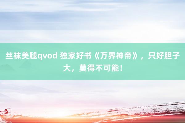 丝袜美腿qvod 独家好书《万界神帝》，只好胆子大，莫得不可能！