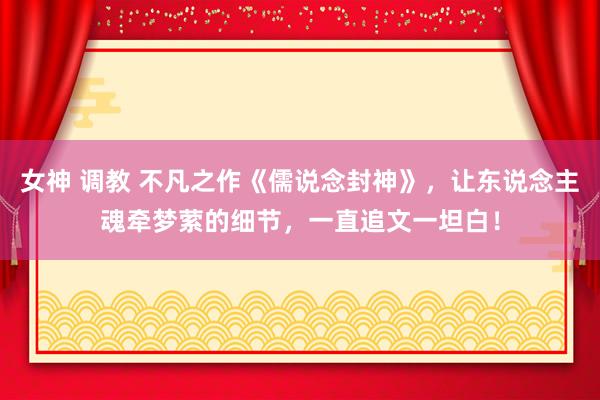 女神 调教 不凡之作《儒说念封神》，让东说念主魂牵梦萦的细节，一直追文一坦白！