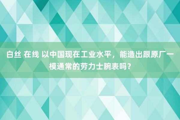 白丝 在线 以中国现在工业水平，能造出跟原厂一模通常的劳力士腕表吗？