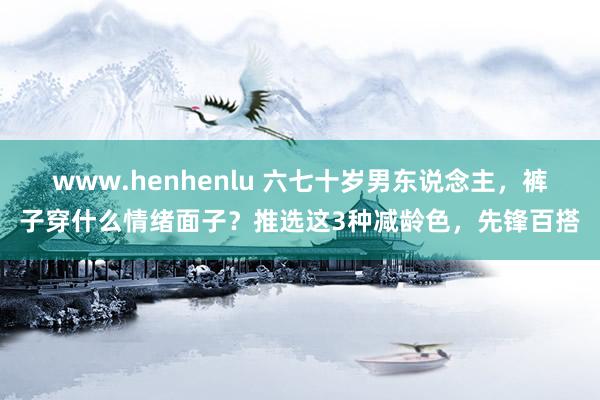 www.henhenlu 六七十岁男东说念主，裤子穿什么情绪面子？推选这3种减龄色，先锋百搭
