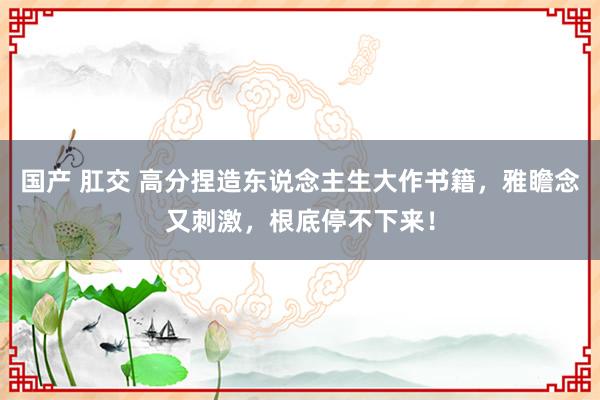 国产 肛交 高分捏造东说念主生大作书籍，雅瞻念又刺激，根底停不下来！