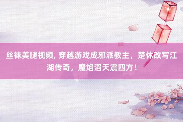 丝袜美腿视频， 穿越游戏成邪派教主，楚休改写江湖传奇，魔焰滔天震四方！