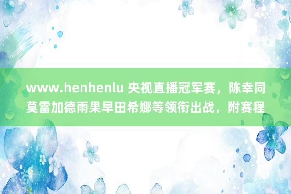 www.henhenlu 央视直播冠军赛，陈幸同莫雷加德雨果早田希娜等领衔出战，附赛程