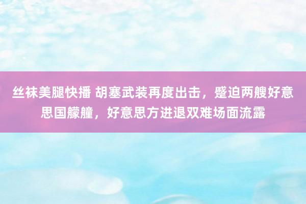 丝袜美腿快播 胡塞武装再度出击，蹙迫两艘好意思国艨艟，好意思方进退双难场面流露