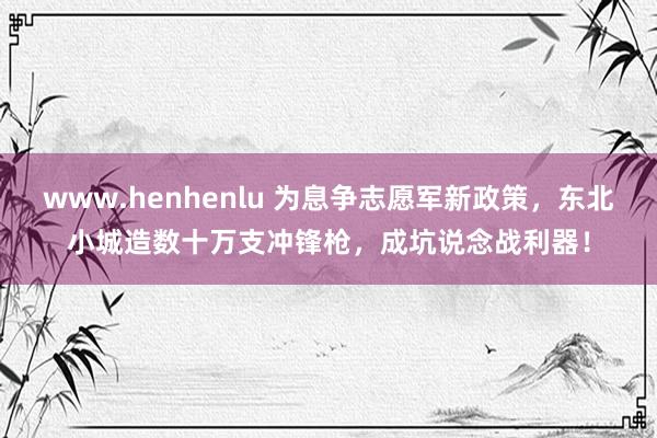 www.henhenlu 为息争志愿军新政策，东北小城造数十万支冲锋枪，成坑说念战利器！