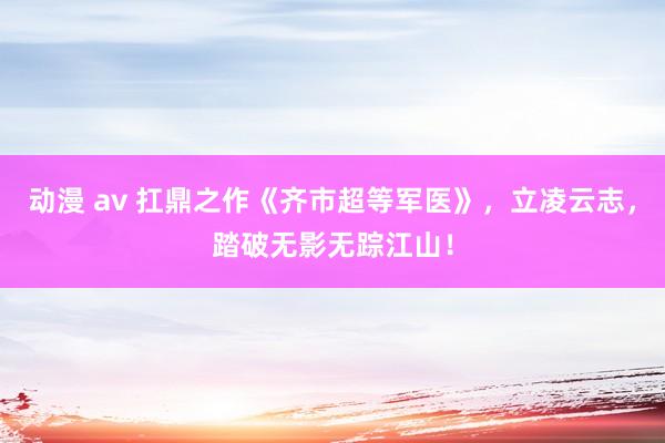 动漫 av 扛鼎之作《齐市超等军医》，立凌云志，踏破无影无踪江山！