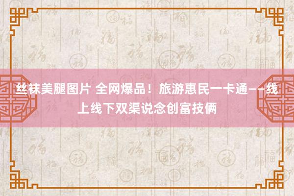 丝袜美腿图片 全网爆品！旅游惠民一卡通——线上线下双渠说念创富技俩