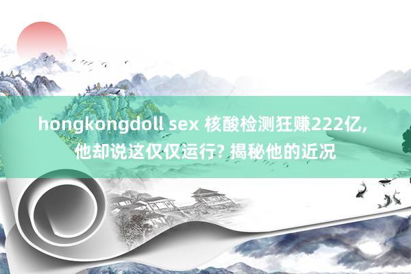 hongkongdoll sex 核酸检测狂赚222亿， 他却说这仅仅运行? 揭秘他的近况