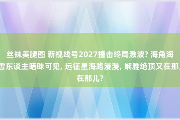 丝袜美腿图 新视线号2027撞击终局激波? 海角海角雪东谈主暗昧可见， 远征星海路漫漫， 娴雅绝顶又在那儿?