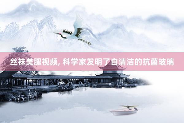 丝袜美腿视频， 科学家发明了自清洁的抗菌玻璃
