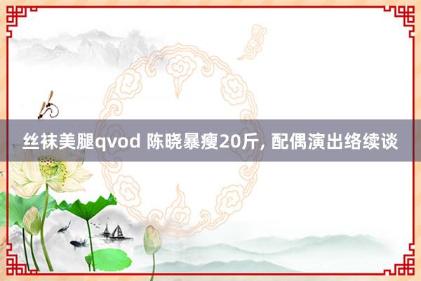 丝袜美腿qvod 陈晓暴瘦20斤， 配偶演出络续谈