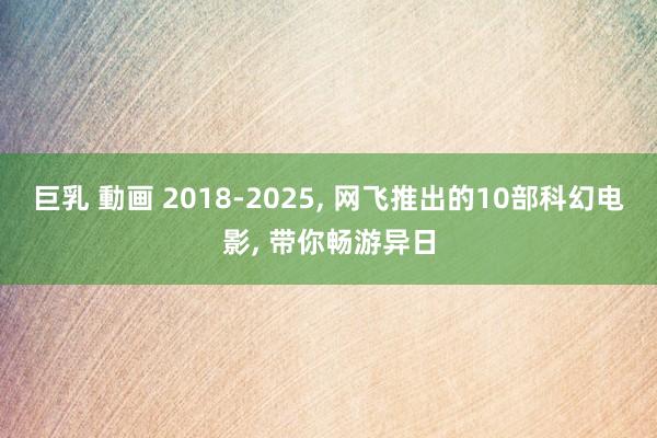 巨乳 動画 2018-2025， 网飞推出的10部科幻电影， 带你畅游异日
