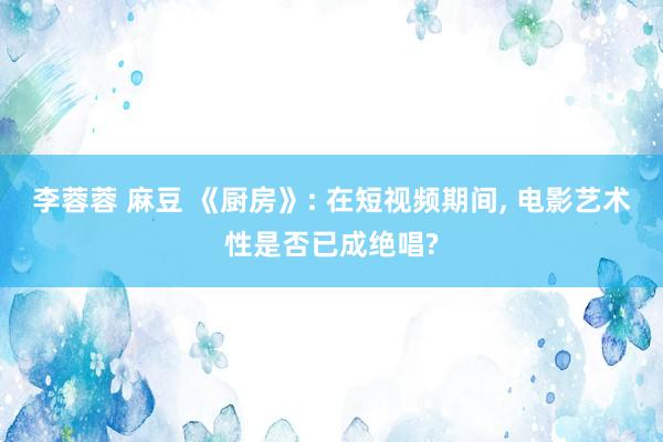 李蓉蓉 麻豆 《厨房》: 在短视频期间， 电影艺术性是否已成绝唱?