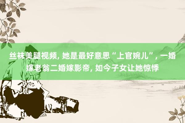 丝袜美腿视频， 她是最好意思“上官婉儿”， 一婚嫁老翁二婚嫁影帝， 如今子女让她惊悸