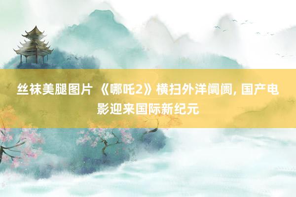 丝袜美腿图片 《哪吒2》横扫外洋阛阓， 国产电影迎来国际新纪元