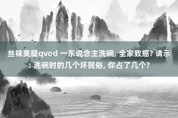 丝袜美腿qvod 一东说念主洗碗， 全家致癌? 请示: 洗碗时的几个坏民俗， 你占了几个?