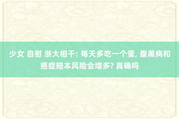 少女 自慰 浙大相干: 每天多吃一个蛋， 腹黑病和癌症赔本风险会增多? 真确吗