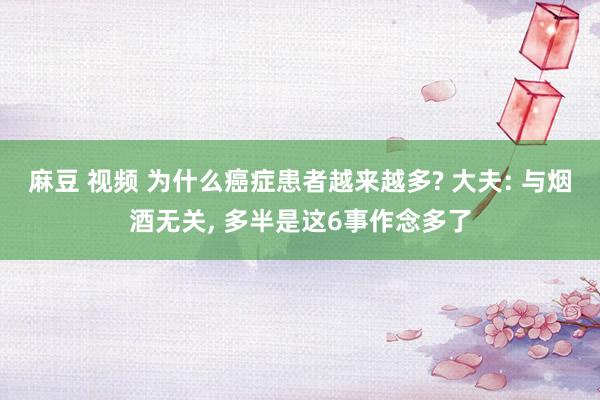 麻豆 视频 为什么癌症患者越来越多? 大夫: 与烟酒无关， 多半是这6事作念多了