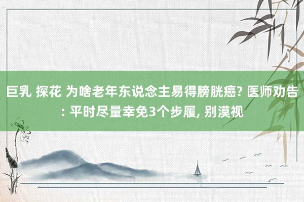 巨乳 探花 为啥老年东说念主易得膀胱癌? 医师劝告: 平时尽量幸免3个步履， 别漠视