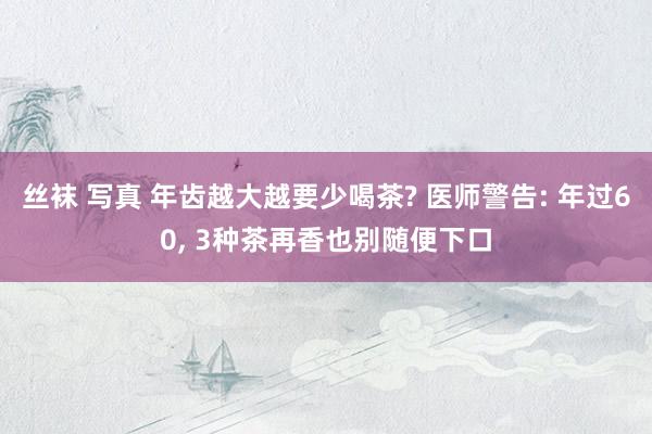 丝袜 写真 年齿越大越要少喝茶? 医师警告: 年过60， 3种茶再香也别随便下口